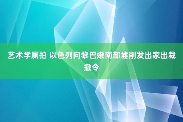 艺术学厕拍 以色列向黎巴嫩南部墟削发出家出裁撤令