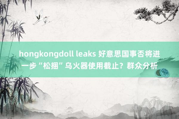 hongkongdoll leaks 好意思国事否将进一步“松捆”乌火器使用截止？群众分析