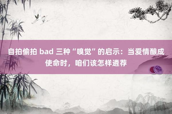 自拍偷拍 bad 三种“嗅觉”的启示：当爱情酿成使命时，咱们该怎样遴荐