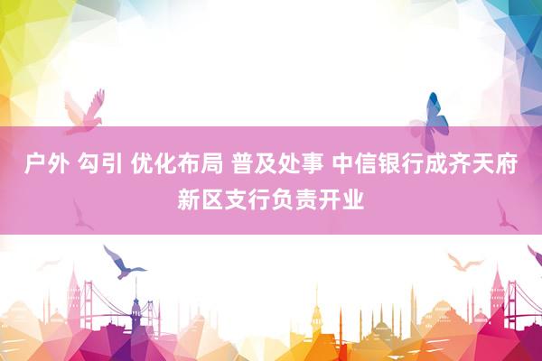 户外 勾引 优化布局 普及处事 中信银行成齐天府新区支行负责开业