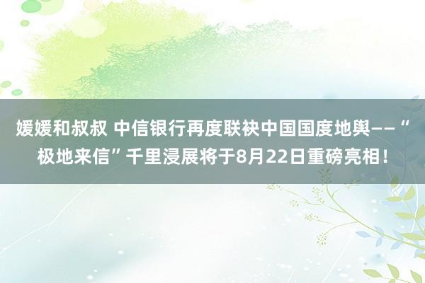 媛媛和叔叔 中信银行再度联袂中国国度地舆——“极地来信”千里浸展将于8月22日重磅亮相！