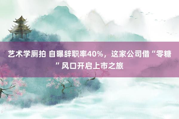 艺术学厕拍 自曝辞职率40%，这家公司借“零糖”风口开启上市之旅