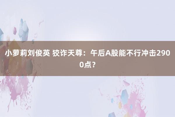 小萝莉刘俊英 狡诈天尊：午后A股能不行冲击2900点？