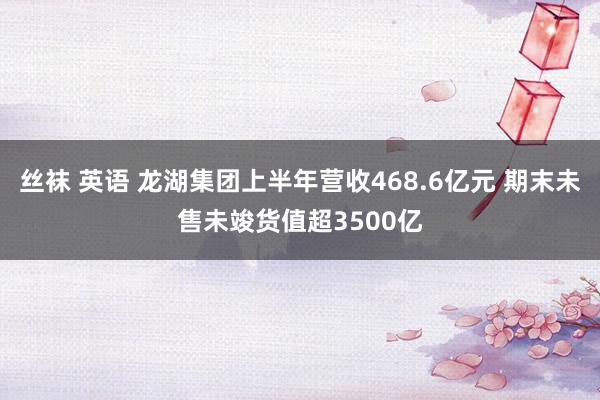 丝袜 英语 龙湖集团上半年营收468.6亿元 期末未售未竣货值超3500亿