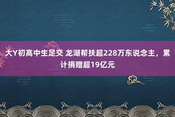 大Y初高中生足交 龙湖帮扶超228万东说念主，累计捐赠超19亿元