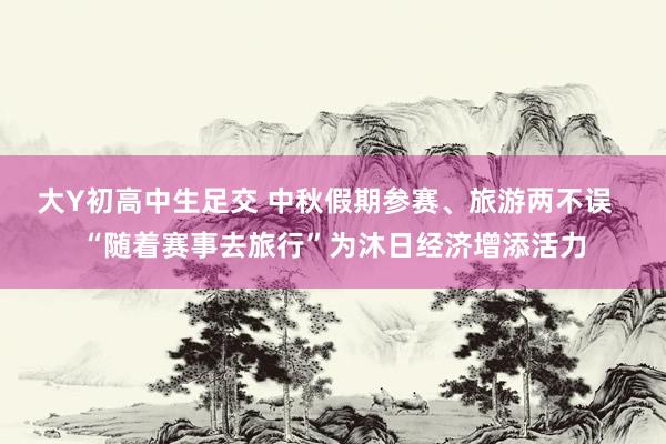 大Y初高中生足交 中秋假期参赛、旅游两不误  “随着赛事去旅行”为沐日经济增添活力