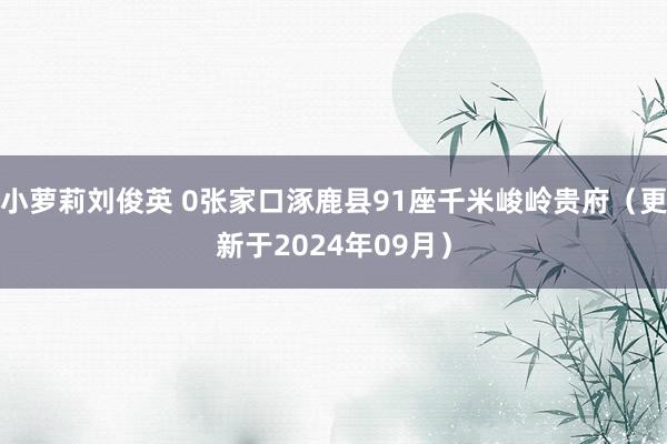 小萝莉刘俊英 0张家口涿鹿县91座千米峻岭贵府（更新于2024年09月）