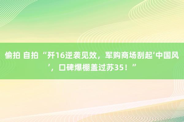 偷拍 自拍 “歼16逆袭见效，军购商场刮起‘中国风’，口碑爆棚盖过苏35！”