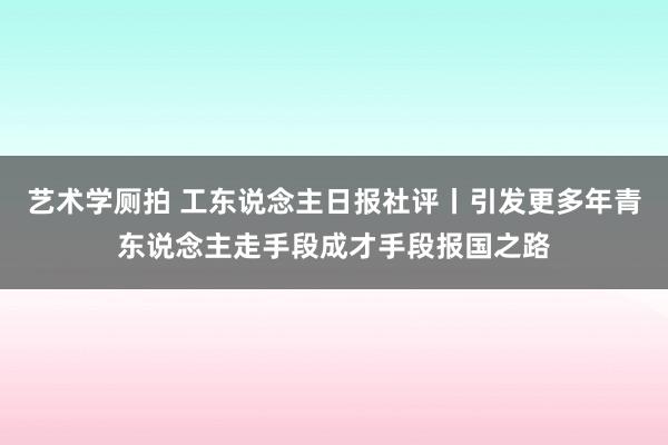 艺术学厕拍 工东说念主日报社评丨引发更多年青东说念主走手段成才手段报国之路