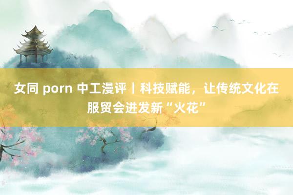 女同 porn 中工漫评丨科技赋能，让传统文化在服贸会迸发新“火花”