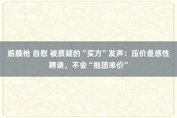 筋膜枪 自慰 被质疑的“买方”发声：压价是感性聘请，不会“抱团串价”