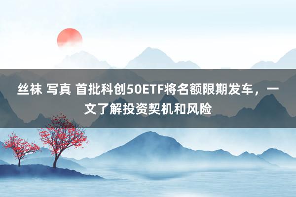 丝袜 写真 首批科创50ETF将名额限期发车，一文了解投资契机和风险