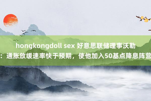 hongkongdoll sex 好意思联储理事沃勒：通胀放缓速率快于预期，使他加入50基点降息阵营