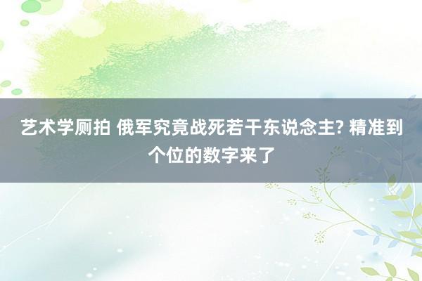 艺术学厕拍 俄军究竟战死若干东说念主? 精准到个位的数字来了