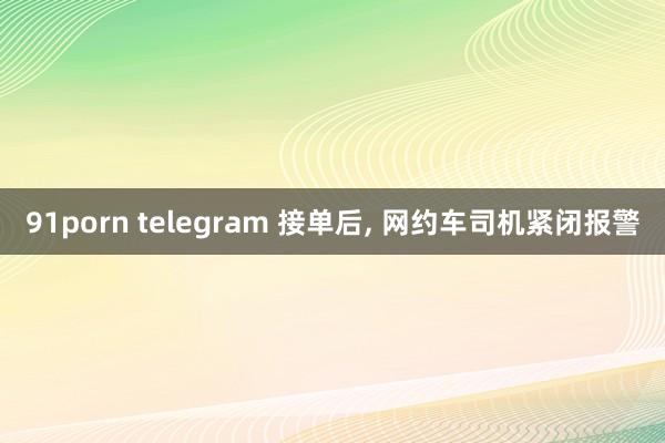 91porn telegram 接单后， 网约车司机紧闭报警