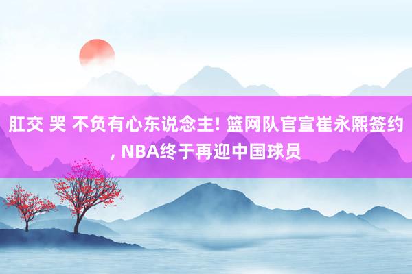 肛交 哭 不负有心东说念主! 篮网队官宣崔永熙签约， NBA终于再迎中国球员