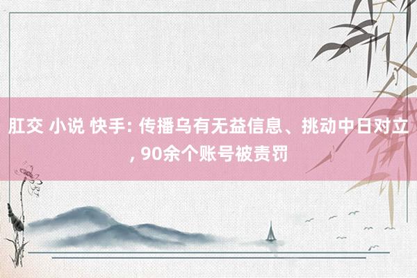 肛交 小说 快手: 传播乌有无益信息、挑动中日对立， 90余个账号被责罚