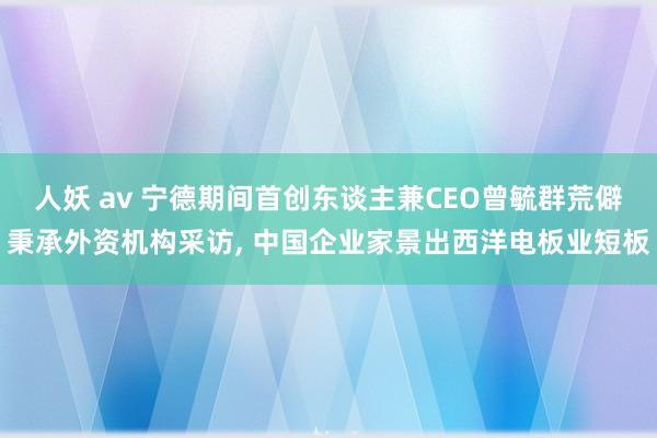 人妖 av 宁德期间首创东谈主兼CEO曾毓群荒僻秉承外资机构采访， 中国企业家景出西洋电板业短板