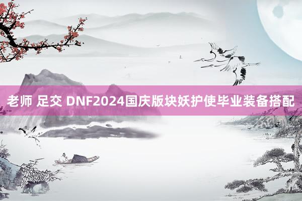 老师 足交 DNF2024国庆版块妖护使毕业装备搭配