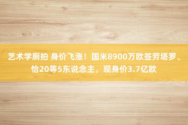 艺术学厕拍 身价飞涨！国米8900万欧签劳塔罗、恰20等5东说念主，现身价3.7亿欧