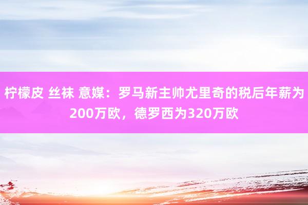 柠檬皮 丝袜 意媒：罗马新主帅尤里奇的税后年薪为200万欧，德罗西为320万欧