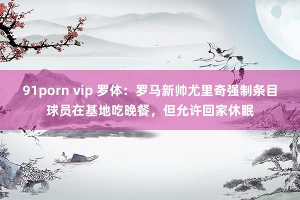 91porn vip 罗体：罗马新帅尤里奇强制条目球员在基地吃晚餐，但允许回家休眠