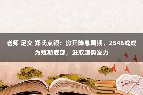 老师 足交 郑氏点银：掀开降息周期，2546或成为短期底部，进取趋势发力