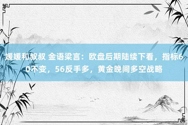 媛媛和叔叔 金语梁言：欧盘后期陆续下看，指标60不变，56反手多，黄金晚间多空战略