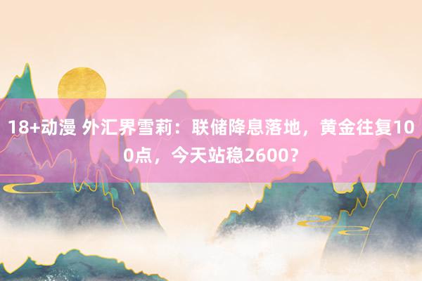 18+动漫 外汇界雪莉：联储降息落地，黄金往复100点，今天站稳2600？