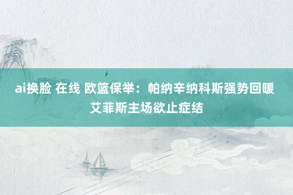 ai换脸 在线 欧篮保举：帕纳辛纳科斯强势回暖 艾菲斯主场欲止症结