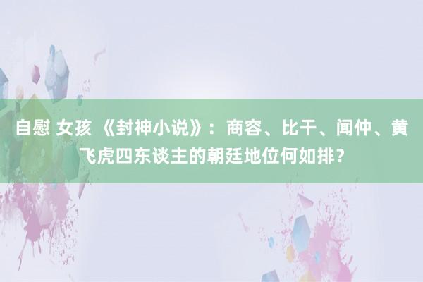 自慰 女孩 《封神小说》：商容、比干、闻仲、黄飞虎四东谈主的朝廷地位何如排？