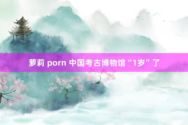 萝莉 porn 中国考古博物馆“1岁”了