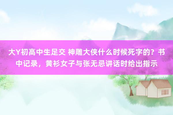 大Y初高中生足交 神雕大侠什么时候死字的？书中记录，黄衫女子与张无忌讲话时给出指示