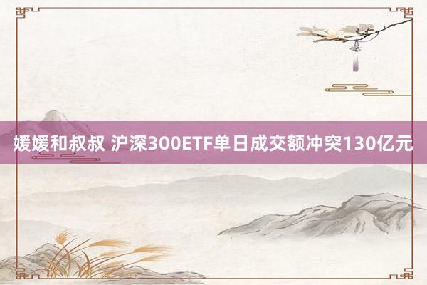 媛媛和叔叔 沪深300ETF单日成交额冲突130亿元