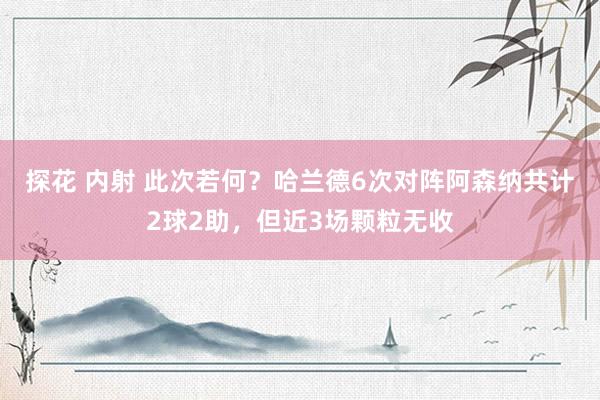 探花 内射 此次若何？哈兰德6次对阵阿森纳共计2球2助，但近3场颗粒无收