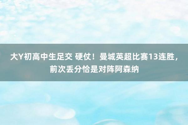 大Y初高中生足交 硬仗！曼城英超比赛13连胜，前次丢分恰是对阵阿森纳