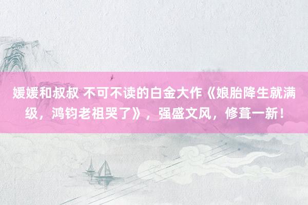 媛媛和叔叔 不可不读的白金大作《娘胎降生就满级，鸿钧老祖哭了》，强盛文风，修葺一新！