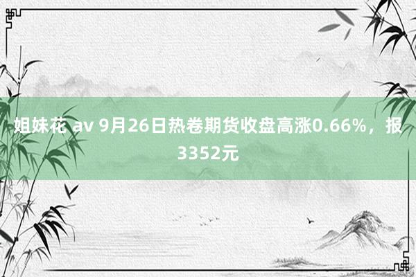 姐妹花 av 9月26日热卷期货收盘高涨0.66%，报3352元