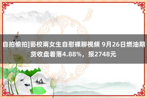 自拍偷拍]藝校兩女生自慰裸聊視頻 9月26日燃油期货收盘着落4.88%，报2748元