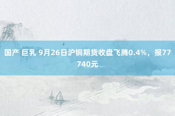 国产 巨乳 9月26日沪铜期货收盘飞腾0.4%，报77740元