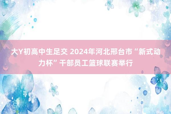 大Y初高中生足交 2024年河北邢台市“新式动力杯”干部员工篮球联赛举行