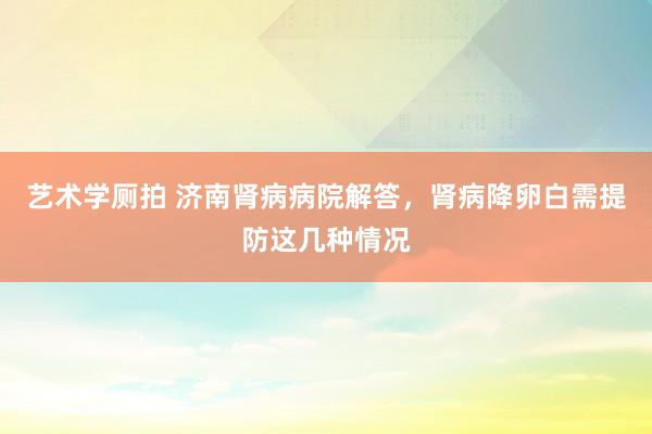 艺术学厕拍 济南肾病病院解答，肾病降卵白需提防这几种情况