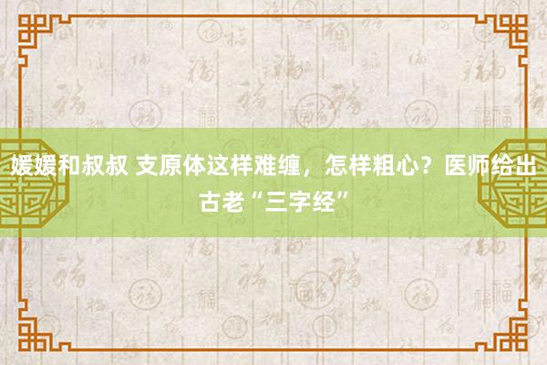 媛媛和叔叔 支原体这样难缠，怎样粗心？医师给出古老“三字经”