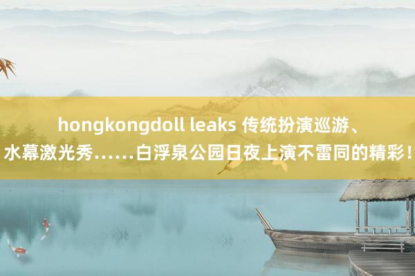 hongkongdoll leaks 传统扮演巡游、水幕激光秀……白浮泉公园日夜上演不雷同的精彩！