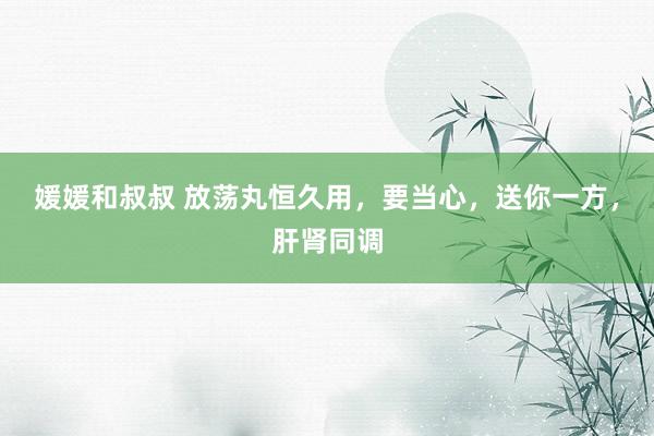 媛媛和叔叔 放荡丸恒久用，要当心，送你一方，肝肾同调