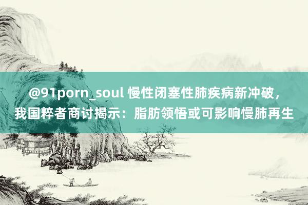 @91porn_soul 慢性闭塞性肺疾病新冲破，我国粹者商讨揭示：脂肪领悟或可影响慢肺再生