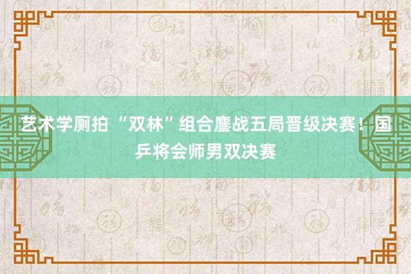 艺术学厕拍 “双林”组合鏖战五局晋级决赛！国乒将会师男双决赛