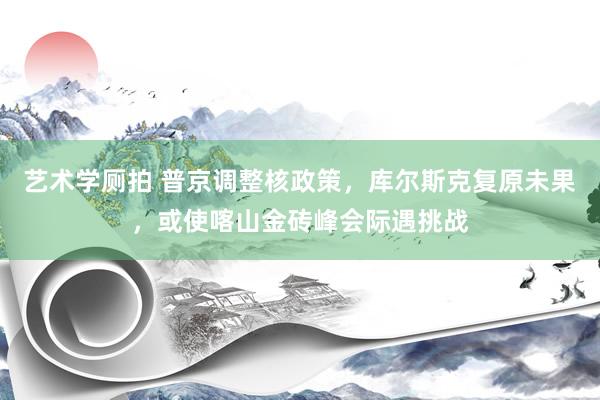 艺术学厕拍 普京调整核政策，库尔斯克复原未果，或使喀山金砖峰会际遇挑战