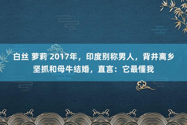 白丝 萝莉 2017年，印度别称男人，背井离乡坚抓和母牛结婚，直言：它最懂我