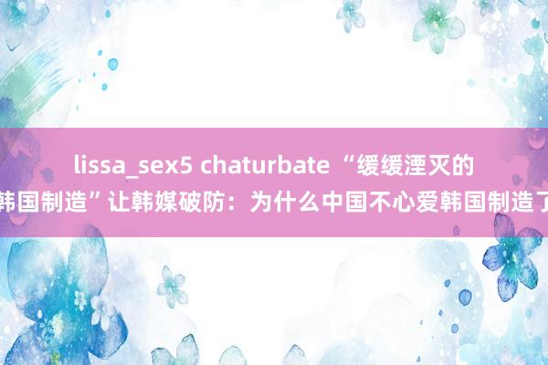 lissa_sex5 chaturbate “缓缓湮灭的韩国制造”让韩媒破防：为什么中国不心爱韩国制造了